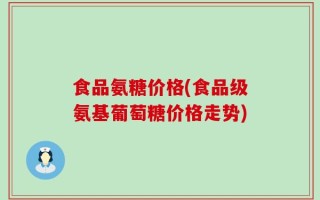 食品氨糖价格(食品级氨基葡萄糖价格走势)