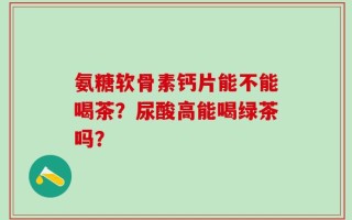 氨糖软骨素钙片能不能喝茶？尿酸高能喝绿茶吗？
