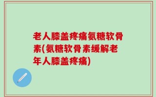 老人膝盖疼痛氨糖软骨素(氨糖软骨素缓解老年人膝盖疼痛)