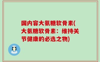 国内容大氨糖软骨素(大氨糖软骨素：维持关节健康的必选之物)