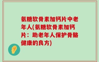 氨糖软骨素加钙片中老年人(氨糖软骨素加钙片：助老年人保护骨骼健康的良方)