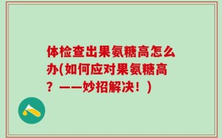 体检查出果氨糖高怎么办(如何应对果氨糖高？——妙招解决！)