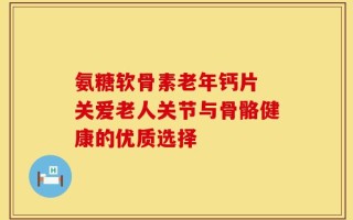 氨糖软骨素老年钙片 关爱老人关节与骨骼健康的优质选择