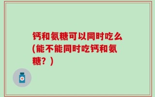 钙和氨糖可以同时吃么(能不能同时吃钙和氨糖？)