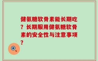 健氨糖软骨素能长期吃？长期服用健氨糖软骨素的安全性与注意事项？