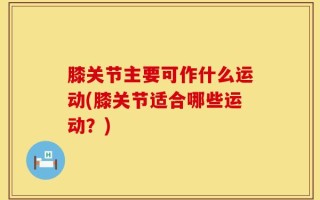 膝关节主要可作什么运动(膝关节适合哪些运动？)
