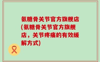 氨糖骨关节官方旗舰店(氨糖骨关节官方旗舰店，关节疼痛的有效缓解方式)