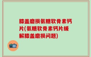 膝盖磨损氨糖软骨素钙片(氨糖软骨素钙片缓解膝盖磨损问题)