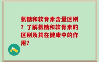 氨糖和软骨素含量区别？了解氨糖和软骨素的区别及其在健康中的作用？