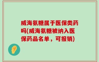 威海氨糖属于医保类药吗(威海氨糖被纳入医保药品名单，可报销)