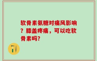 软骨素氨糖对痛风影响？膝盖疼痛，可以吃软骨素吗？
