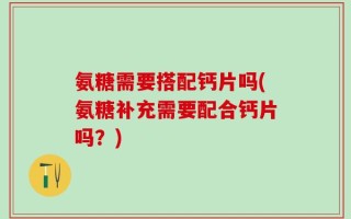 氨糖需要搭配钙片吗(氨糖补充需要配合钙片吗？)