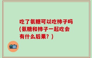 吃了氨糖可以吃柿子吗(氨糖和柿子一起吃会有什么后果？)