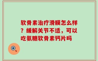 软骨素治疗滑膜怎么样？缓解关节不适，可以吃氨糖软骨素钙片吗