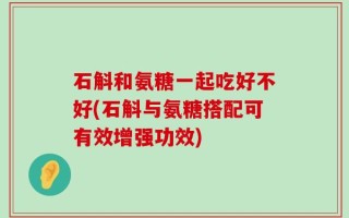 石斛和氨糖一起吃好不好(石斛与氨糖搭配可有效增强功效)