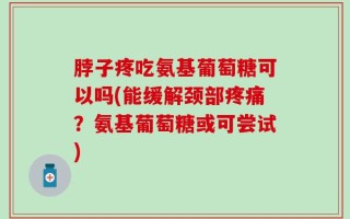 脖子疼吃氨基葡萄糖可以吗(能缓解颈部疼痛？氨基葡萄糖或可尝试)