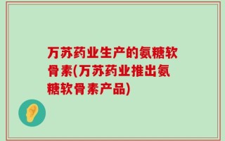 万苏药业生产的氨糖软骨素(万苏药业推出氨糖软骨素产品)
