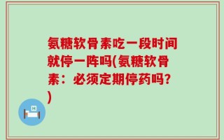 氨糖软骨素吃一段时间就停一阵吗(氨糖软骨素：必须定期停药吗？)