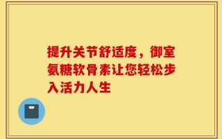 提升关节舒适度，御室氨糖软骨素让您轻松步入活力人生