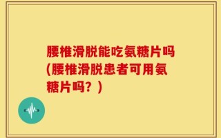腰椎滑脱能吃氨糖片吗(腰椎滑脱患者可用氨糖片吗？)