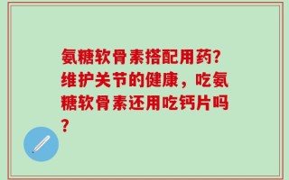 氨糖软骨素搭配用药？维护关节的健康，吃氨糖软骨素还用吃钙片吗？