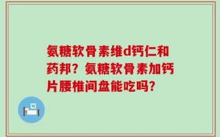氨糖软骨素维d钙仁和药邦？氨糖软骨素加钙片腰椎间盘能吃吗？