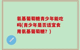 氨基葡萄糖青少年能吃吗(青少年是否适宜食用氨基葡萄糖？)