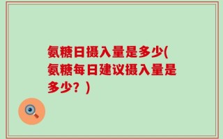 氨糖日摄入量是多少(氨糖每日建议摄入量是多少？)