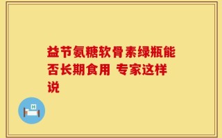 益节氨糖软骨素绿瓶能否长期食用 专家这样说