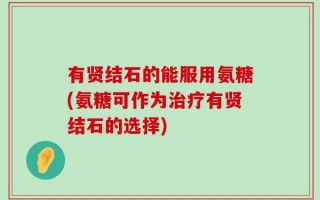 有贤结石的能服用氨糖(氨糖可作为治疗有贤结石的选择)