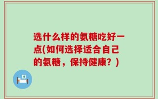 选什么样的氨糖吃好一点(如何选择适合自己的氨糖，保持健康？)