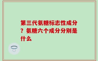 第三代氨糖标志性成分？氨糖六个成分分别是什么