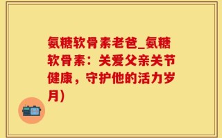 氨糖软骨素老爸_氨糖软骨素：关爱父亲关节健康，守护他的活力岁月)