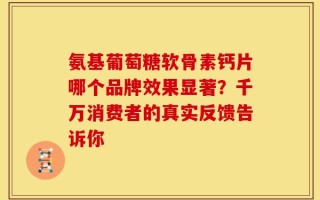 氨基葡萄糖软骨素钙片哪个品牌效果显著？千万消费者的真实反馈告诉你