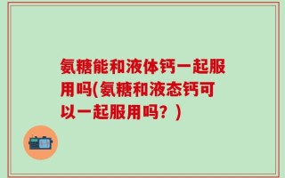 氨糖能和液体钙一起服用吗(氨糖和液态钙可以一起服用吗？)