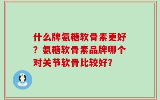 什么牌氨糖软骨素更好？氨糖软骨素品牌哪个对关节软骨比较好？