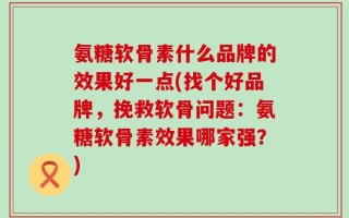 氨糖软骨素什么品牌的效果好一点(找个好品牌，挽救软骨问题：氨糖软骨素效果哪家强？)