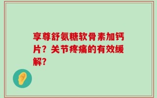 享尊舒氨糖软骨素加钙片？关节疼痛的有效缓解？