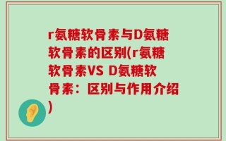 r氨糖软骨素与D氨糖软骨素的区别(r氨糖软骨素VS D氨糖软骨素：区别与作用介绍)