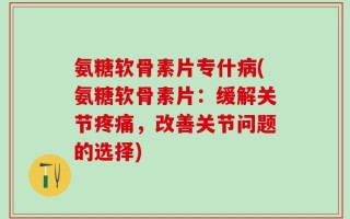 氨糖软骨素片专什病(氨糖软骨素片：缓解关节疼痛，改善关节问题的选择)