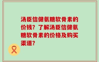 汤臣信健氨糖软骨素的价钱？了解汤臣信健氨糖软骨素的价格及购买渠道？