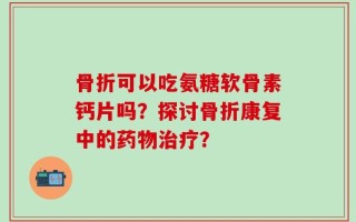 骨折可以吃氨糖软骨素钙片吗？探讨骨折康复中的药物治疗？