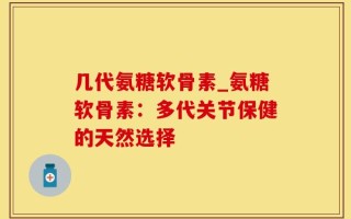 几代氨糖软骨素_氨糖软骨素：多代关节保健的天然选择