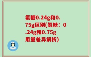 氨糖0.24g和0.75g区别(氨糖：0.24g和0.75g用量差异解析)