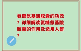 氨糖氨基酸胶囊的功效？详细解读氨糖氨基酸胶囊的作用及适用人群？