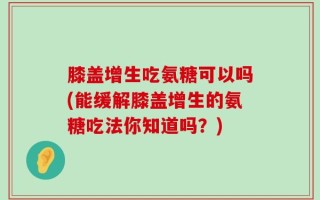 膝盖增生吃氨糖可以吗(能缓解膝盖增生的氨糖吃法你知道吗？)