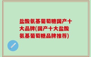 盐酸氨基葡萄糖国产十大品牌(国产十大盐酸氨基葡萄糖品牌推荐)