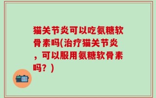 猫关节炎可以吃氨糖软骨素吗(治疗猫关节炎，可以服用氨糖软骨素吗？)
