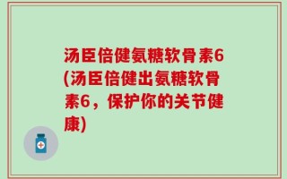 汤臣倍健氨糖软骨素6(汤臣倍健出氨糖软骨素6，保护你的关节健康)