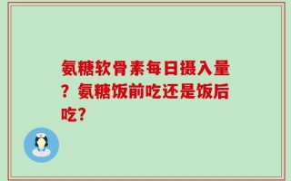 氨糖软骨素每日摄入量？氨糖饭前吃还是饭后吃？